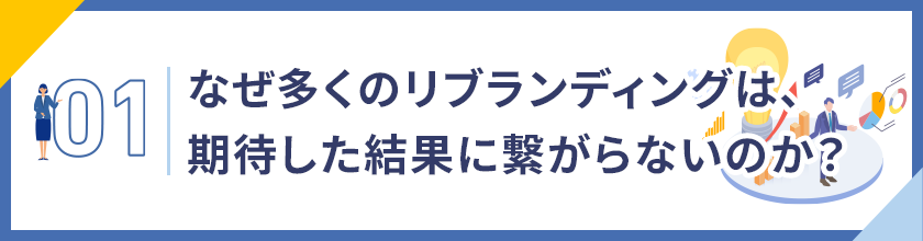 01. なぜ多くのリブランディングは、期待した成果に繋がらないのか？